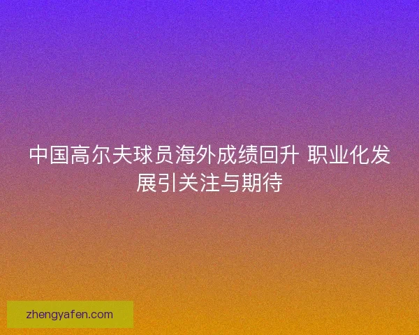 中国高尔夫球员海外成绩回升 职业化发展引关注与期待