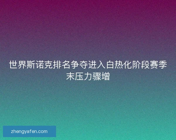 世界斯诺克排名争夺进入白热化阶段赛季末压力骤增