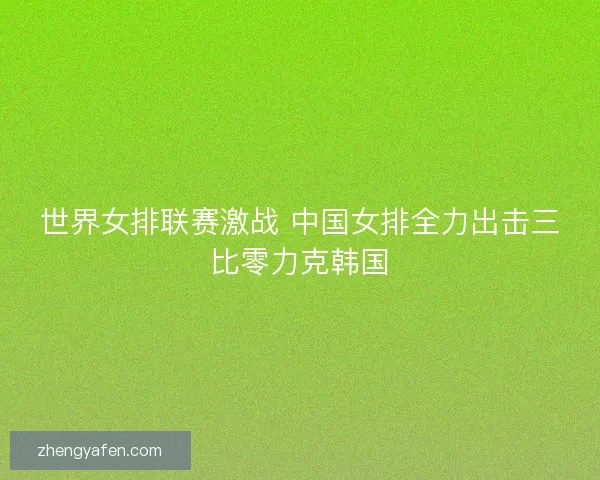 世界女排联赛激战 中国女排全力出击三比零力克韩国