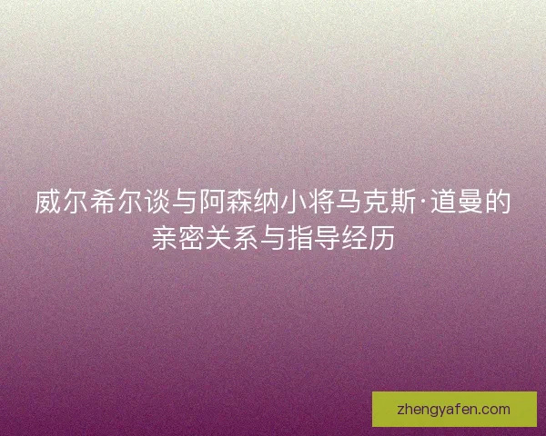 威尔希尔谈与阿森纳小将马克斯·道曼的亲密关系与指导经历