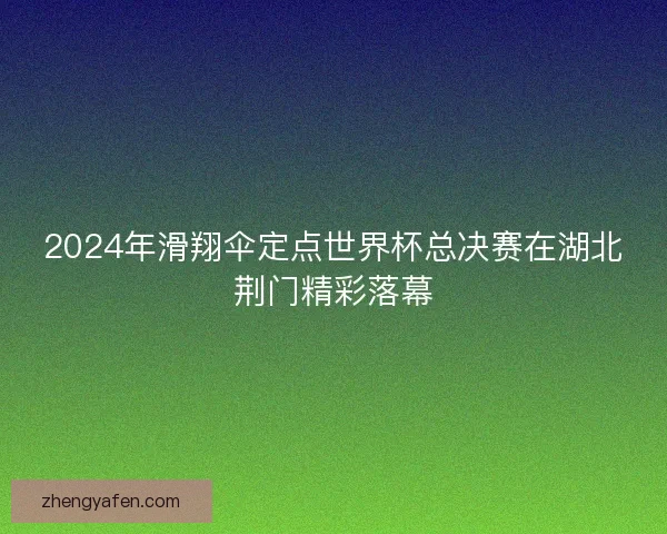 2024年滑翔伞定点世界杯总决赛在湖北荆门精彩落幕