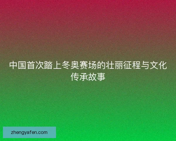 中国首次踏上冬奥赛场的壮丽征程与文化传承故事